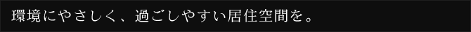 環境にやさしく、過ごしやすい居住空間を。