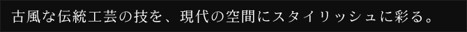 古風な伝統工芸の技を、現代の空間にスタイリッシュに彩る。